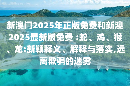 新澳門(mén)2025年正版免費(fèi)和新澳2025最新版免費(fèi) :蛇、雞、猴、龍:新穎釋義、解釋與落實(shí),遠(yuǎn)離欺騙的迷霧