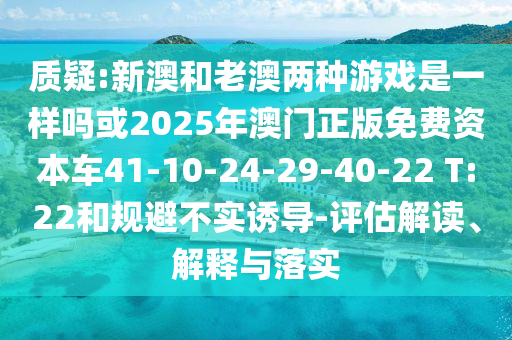 質(zhì)疑:新澳和老澳兩種游戲是一樣嗎或2025年澳門(mén)正版免費(fèi)資本車(chē)41-10-24-29-40-22 T:22和規(guī)避不實(shí)誘導(dǎo)-評(píng)估解讀、解釋與落實(shí)