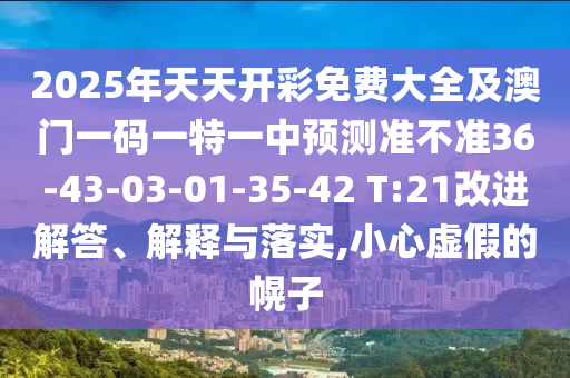 2025年天天開(kāi)彩免費(fèi)大全及澳門(mén)一碼一特一中預(yù)測(cè)準(zhǔn)不準(zhǔn)36-43-03-01-35-42 T:21改進(jìn)解答、解釋與落實(shí),小心虛假的幌子