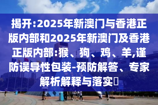 揭開(kāi):2025年新澳門(mén)與香港正版內(nèi)部和2025年新澳門(mén)及香港正版內(nèi)部:猴、狗、雞、羊,謹(jǐn)防誤導(dǎo)性包裝-預(yù)防解答、專(zhuān)家解析解釋與落實(shí)?