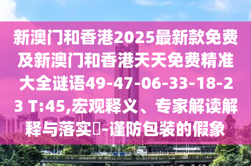 新澳門(mén)和香港2025最新款免費(fèi)及新澳門(mén)和香港天天免費(fèi)精準(zhǔn)大全謎語(yǔ)49-47-06-33-18-23 T:45,宏觀釋義、專(zhuān)家解讀解釋與落實(shí)?-謹(jǐn)防包裝的假象