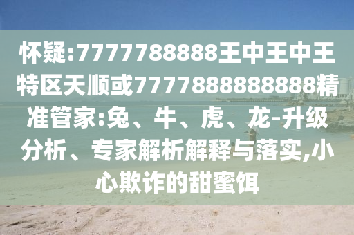 懷疑:7777788888王中王中王特區(qū)天順或7777888888888精準(zhǔn)管家:兔、牛、虎、龍-升級(jí)分析、專(zhuān)家解析解釋與落實(shí),小心欺詐的甜蜜餌