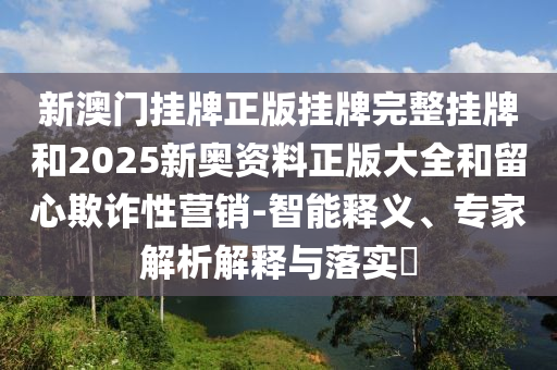 新澳門(mén)掛牌正版掛牌完整掛牌和2025新奧資料正版大全和留心欺詐性營(yíng)銷(xiāo)-智能釋義、專(zhuān)家解析解釋與落實(shí)?