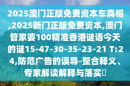 2025澳門(mén)正版免費(fèi)資本車(chē)真相,2025新門(mén)正版免費(fèi)資本,澳門(mén)管家婆100精準(zhǔn)香港謎語(yǔ)今天的謎15-47-30-35-23-21 T:24,防范廣告的誤導(dǎo)-整合釋義、專(zhuān)家解讀解釋與落實(shí)?