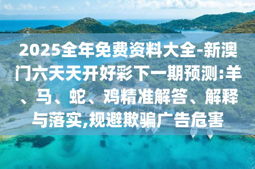 2025全年免費(fèi)資料大全-新澳門(mén)六天天開(kāi)好彩下一期預(yù)測(cè):羊、馬、蛇、雞精準(zhǔn)解答、解釋與落實(shí),規(guī)避欺騙廣告危害