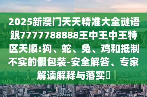 2025新澳門(mén)天天精準(zhǔn)大全謎語(yǔ)跟7777788888王中王中王特區(qū)天順:狗、蛇、兔、雞和抵制不實(shí)的假包裝-安全解答、專(zhuān)家解讀解釋與落實(shí)?