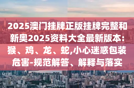 2025澳門(mén)掛牌正版掛牌完整和新奧2025資料大全最新版本:猴、雞、龍、蛇,小心迷惑包裝危害-規(guī)范解答、解釋與落實(shí)