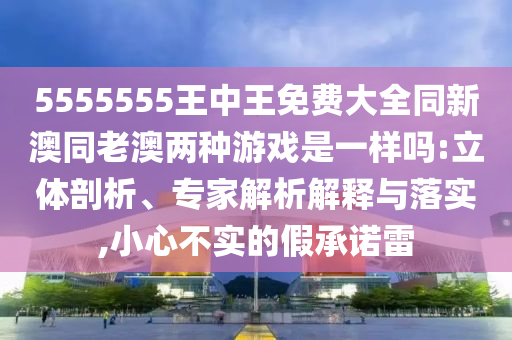 5555555王中王免費(fèi)大全同新澳同老澳兩種游戲是一樣嗎:立體剖析、專(zhuān)家解析解釋與落實(shí),小心不實(shí)的假承諾雷